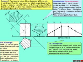 Problem 1: A pentagonal prism , 30 mm base side & 50 mm axis 
is standing on Hp on it’s base whose one side is perpendicular to Vp. 
It is cut by a section plane 450 inclined to Hp, through mid point of axis. 
Draw Fv, sec.Tv & sec. Side view. Also draw true shape of section and 
Development of surface of remaining solid. 
X1 
Y1 
X Y 
B 
A 
C 
E 
D 
a 
e 
d 
b 
c 
A B C D E A 
DEVELOPMENT 
a” 
b” 
d” c” 
e” 
Solution Steps:for sectional views: 
Draw three views of standing prism. 
Locate sec.plane in Fv as described. 
Project points where edges are getting 
Cut on Tv & Sv as shown in illustration. 
Join those points in sequence and show 
Section lines in it. 
Make remaining part of solid dark. 
For True Shape: 
Draw x1y1 // to sec. plane 
Draw projectors on it from 
cut points. 
Mark distances of points 
of Sectioned part from Tv, 
on above projectors from 
x1y1 and join in sequence. 
Draw section lines in it. 
It is required true shape. 
For Development: 
Draw development of entire solid. Name from 
cut-open edge I.e. A. in sequence as shown. 
Mark the cut points on respective edges. 
Join them in sequence in st. lines. 
Make existing parts dev.dark. 
 