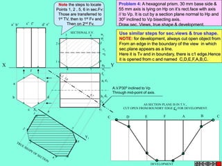 2 
X Y 
A.V.P300 inclined to Vp 
Through mid-point of axis. 
1 
3 4 
5 
6 
8 7 
a’ b’ c’ f’ d’ e’ 
a 
b 
c 
e 
d 
f 
f1 
a1 
e1 
db 1 1 
c1 
X1 
Y1 
AS SECTION PLANE IS IN T.V., 
CUT OPEN FROM BOUNDRY EDGE C1 FOR DEVELOPMENT. 
C D E F A B C 
DEVELOPMENT 
SECTIONAL F.V. 
Problem 4: A hexagonal prism. 30 mm base side & 
55 mm axis is lying on Hp on it’s rect.face with axis 
// to Vp. It is cut by a section plane normal to Hp and 
300 inclined to Vp bisecting axis. 
Draw sec. Views, true shape & development. 
Use similar steps for sec.views & true shape. 
NOTE: for development, always cut open object from 
From an edge in the boundary of the view in which 
sec.plane appears as a line. 
Here it is Tv and in boundary, there is c1 edge.Hence 
it is opened from c and named C,D,E,F,A,B,C. 
Note the steps to locate 
Points 1, 2 , 5, 6 in sec.Fv: 
Those are transferred to 
1st TV, then to 1st Fv and 
Then on 2nd Fv. 
 