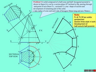 1’ 
2’ 
3’ 
4’ 
5’ 
6’ 
7’ 
X Y 
7 
1 
5 
4 
3 
2 
6 
7 
1 
6 
5 
4 
3 
2 
a 
b 
c 
e 
d 
f 
g 
4 
3 
4 5 
2 
6 
1 
7 
A 
B 
C 
D 
E 
A 
F 
G 
O 
O’ 
d’e’ c’f’ g’b’ a’ 
X1 
Y1 
F.V. 
SECTIONAL 
TOP VIEW. 
Problem 5:A solid composed of a half-cone and half- hexagonal pyramid is 
shown in figure.It is cut by a section plane 450 inclined to Hp, passing through 
mid-point of axis.Draw F.v., sectional T.v.,true shape of section and 
development of remaining part of the solid. 
( take radius of cone and each side of hexagon 30mm long and axis 70mm.) 
Note: 
Fv & TV 8f two solids 
sandwiched 
Section lines style in both: 
Development of 
half cone & half pyramid: 
 