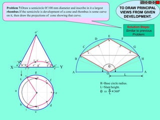 Problem 7:Draw a semicircle 0f 100 mm diameter and inscribe in it a largest 
rhombus.If the semicircle is development of a cone and rhombus is some curve 
on it, then draw the projections of cone showing that curve. 
h 
a 
b 
c 
d 
g 
f 
e 
o’ 
a’ h’ b’ c’ g’ f’ d’ e’ X Y 
A 
B 
C 
D 
E 
F 
G 
H 
A 
O L 
R=Base circle radius. 
L=Slant height. 
 = R 
L 
3600 
 
1’ 
2’ 3’ 
4’ 
5’ 
6’ 
7’ 
1 
2 
3 
4 
5 
7 6 
TO DRAW PRINCIPAL 
VIEWS FROM GIVEN 
DEVELOPMENT. 
Solution Steps: 
Similar to previous 
Problem: 
 