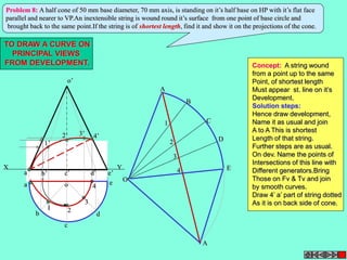 Problem 8: A half cone of 50 mm base diameter, 70 mm axis, is standing on it’s half base on HP with it’s flat face 
parallel and nearer to VP.An inextensible string is wound round it’s surface from one point of base circle and 
brought back to the same point.If the string is of shortest length, find it and show it on the projections of the cone. 
TO DRAW A CURVE ON 
PRINCIPAL VIEWS 
FROM DEVELOPMENT. Concept: A string wound 
o’ 
X Y 
a’ b’ c’ d’ 
e’ 
a 
b 
o e 
c 
d 
A 
B 
C 
D 
E 
A 
O 
2 
3 
4 
1 
1 2 
3 
4 
1’ 
2’ 3’ 4’ 
from a point up to the same 
Point, of shortest length 
Must appear st. line on it’s 
Development. 
Solution steps: 
Hence draw development, 
Name it as usual and join 
A to A This is shortest 
Length of that string. 
Further steps are as usual. 
On dev. Name the points of 
Intersections of this line with 
Different generators.Bring 
Those on Fv & Tv and join 
by smooth curves. 
Draw 4’ a’ part of string dotted 
As it is on back side of cone. 
 