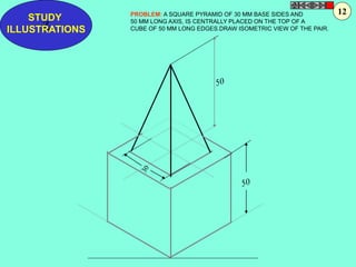 STUDY 
Z 
ILLUSTRATIONS 
PROBLEM: A SQUARE PYRAMID OF 30 MM BASE SIDES AND 
50 MM LONG AXIS, IS CENTRALLY PLACED ON THE TOP OF A 
CUBE OF 50 MM LONG EDGES.DRAW ISOMETRIC VIEW OF THE PAIR. 
12 
 