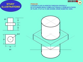 STUDY 
Z 
ILLUSTRATIONS 
50 
50 
30 
10 
30 
30 D 
+ 
FV 
TV 
PROBLEM: 
A SQUARE PLATE IS PIERCED THROUGH CENTRALLY 
BY A CYLINDER WHICH COMES OUT EQUALLY FROM BOTH FACES 
OF PLATE. IT’S FV & TV ARE SHOWN. DRAW ISOMETRIC VIEW. 
14 
 
