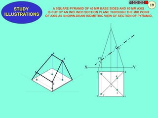 1’ 
a 
d 
1 
2 
3’ 4’ 
4 
3 
o 
2’ 
b c 
1 
4 
2 
3 
X Y 
STUDY 
Z 
ILLUSTRATIONS 
A SQUARE PYRAMID OF 40 MM BASE SIDES AND 60 MM AXIS 
19 
IS CUT BY AN INCLINED SECTION PLANE THROUGH THE MID POINT 
OF AXIS AS SHOWN.DRAW ISOMETRIC VIEW OF SECTION OF PYRAMID. 
 