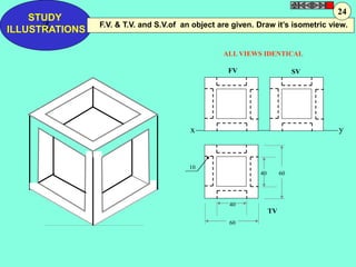 F.V. & T.V. and S.V.of an object are given. Draw it’s isometric view. 
ALL VIEWS IDENTICAL 
FV SV 
x y 
TV 
STUDY 
Z 
ILLUSTRATIONS 
10 
40 60 
40 
60 
24 
 