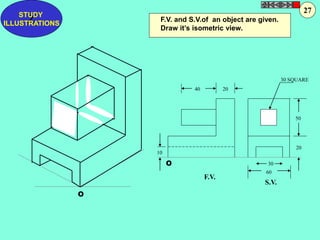 F.V. and S.V.of an object are given. 
Draw it’s isometric view. 
40 20 
30 SQUARE 
50 
20 
30 
60 
10 
F.V. 
S.V. 
O 
O 
Z STUDY 
ILLUSTRATIONS 
27 
 