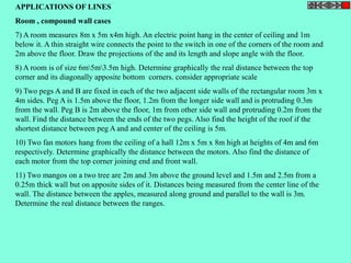 APPLICATIONS OF LINES 
Room , compound wall cases 
7) A room measures 8m x 5m x4m high. An electric point hang in the center of ceiling and 1m 
below it. A thin straight wire connects the point to the switch in one of the corners of the room and 
2m above the floor. Draw the projections of the and its length and slope angle with the floor. 
8) A room is of size 6m5m3.5m high. Determine graphically the real distance between the top 
corner and its diagonally apposite bottom corners. consider appropriate scale 
9) Two pegs A and B are fixed in each of the two adjacent side walls of the rectangular room 3m x 
4m sides. Peg A is 1.5m above the floor, 1.2m from the longer side wall and is protruding 0.3m 
from the wall. Peg B is 2m above the floor, 1m from other side wall and protruding 0.2m from the 
wall. Find the distance between the ends of the two pegs. Also find the height of the roof if the 
shortest distance between peg A and and center of the ceiling is 5m. 
10) Two fan motors hang from the ceiling of a hall 12m x 5m x 8m high at heights of 4m and 6m 
respectively. Determine graphically the distance between the motors. Also find the distance of 
each motor from the top corner joining end and front wall. 
11) Two mangos on a two tree are 2m and 3m above the ground level and 1.5m and 2.5m from a 
0.25m thick wall but on apposite sides of it. Distances being measured from the center line of the 
wall. The distance between the apples, measured along ground and parallel to the wall is 3m. 
Determine the real distance between the ranges. 
 