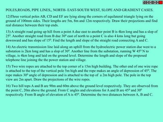 POLES,ROADS, PIPE LINES,, NORTH- EAST-SOUTH WEST, SLOPE AND GRADIENT CASES. 
12)Three vertical poles AB, CD and EF are lying along the corners of equilateral triangle lying on the 
ground of 100mm sides. Their lengths are 5m, 8m and 12m respectively. Draw their projections and find 
real distance between their top ends. 
13) A straight road going up hill from a point A due east to another point B is 4km long and has a slop of 
250. Another straight road from B due 300 east of north to a point C is also 4 kms long but going 
downward and has slope of 150. Find the length and slope of the straight road connecting A and C. 
14) An electric transmission line laid along an uphill from the hydroelectric power station due west to a 
substation is 2km long and has a slop of 300. Another line from the substation, running W 450 N to 
village, is 4km long and laid on the ground level. Determine the length and slope of the proposed 
telephone line joining the the power station and village. 
15) Two wire ropes are attached to the top corner of a 15m high building. The other end of one wire rope 
is attached to the top of the vertical pole 5m high and the rope makes an angle of depression of 450. The 
rope makes 300 angle of depression and is attached to the top of a 2m high pole. The pole in the top 
view are 2m apart. Draw the projections of the wire ropes. 
16) Two hill tops A and B are 90m and 60m above the ground level respectively. They are observed from 
the point C, 20m above the ground. From C angles and elevations for A and B are 450 and 300 
respectively. From B angle of elevation of A is 450. Determine the two distances between A, B and C. 
 