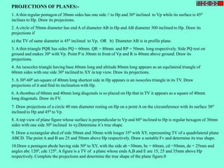 PROJECTIONS OF PLANES:- 
1. A thin regular pentagon of 30mm sides has one side // to Hp and 300 inclined to Vp while its surface is 450 
inclines to Hp. Draw its projections. 
2. A circle of 50mm diameter has end A of diameter AB in Hp and AB diameter 300 inclined to Hp. Draw its 
projections if 
a) the TV of same diameter is 450 inclined to Vp, OR b) Diameter AB is in profile plane. 
3. A thin triangle PQR has sides PQ = 60mm. QR = 80mm. and RP = 50mm. long respectively. Side PQ rest on 
ground and makes 300 with Vp. Point P is 30mm in front of Vp and R is 40mm above ground. Draw its 
projections. 
4. An isosceles triangle having base 60mm long and altitude 80mm long appears as an equilateral triangle of 
60mm sides with one side 300 inclined to XY in top view. Draw its projections. 
5. A 300-600 set-square of 40mm long shortest side in Hp appears is an isosceles triangle in its TV. Draw 
projections of it and find its inclination with Hp. 
6. A rhombus of 60mm and 40mm long diagonals is so placed on Hp that in TV it appears as a square of 40mm 
long diagonals. Draw its FV. 
7. Draw projections of a circle 40 mm diameter resting on Hp on a point A on the circumference with its surface 300 
inclined to Hp and 450 to Vp. 
8. A top view of plane figure whose surface is perpendicular to Vp and 600 inclined to Hp is regular hexagon of 30mm 
sides with one side 300 inclined to xy.Determine it’s true shape. 
9. Draw a rectangular abcd of side 50mm and 30mm with longer 350 with XY, representing TV of a quadrilateral plane 
ABCD. The point A and B are 25 and 50mm above Hp respectively. Draw a suitable Fv and determine its true shape. 
10.Draw a pentagon abcde having side 500 to XY, with the side ab =30mm, bc = 60mm, cd =50mm, de = 25mm and 
angles abc 1200, cde 1250. A figure is a TV of a plane whose ends A,B and E are 15, 25 and 35mm above Hp 
respectively. Complete the projections and determine the true shape of the plane figure.0 
 