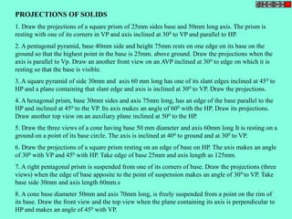 PROJECTIONS OF SOLIDS 
1. Draw the projections of a square prism of 25mm sides base and 50mm long axis. The prism is 
resting with one of its corners in VP and axis inclined at 300 to VP and parallel to HP. 
2. A pentagonal pyramid, base 40mm side and height 75mm rests on one edge on its base on the 
ground so that the highest point in the base is 25mm. above ground. Draw the projections when the 
axis is parallel to Vp. Draw an another front view on an AVP inclined at 300 to edge on which it is 
resting so that the base is visible. 
3. A square pyramid of side 30mm and axis 60 mm long has one of its slant edges inclined at 450 to 
HP and a plane containing that slant edge and axis is inclined at 300 to VP. Draw the projections. 
4. A hexagonal prism, base 30mm sides and axis 75mm long, has an edge of the base parallel to the 
HP and inclined at 450 to the VP. Its axis makes an angle of 600 with the HP. Draw its projections. 
Draw another top view on an auxiliary plane inclined at 500 to the HP. 
5. Draw the three views of a cone having base 50 mm diameter and axis 60mm long It is resting on a 
ground on a point of its base circle. The axis is inclined at 400 to ground and at 300 to VP. 
6. Draw the projections of a square prism resting on an edge of base on HP. The axis makes an angle 
of 300 with VP and 450 with HP. Take edge of base 25mm and axis length as 125mm. 
7. A right pentagonal prism is suspended from one of its corners of base. Draw the projections (three 
views) when the edge of base apposite to the point of suspension makes an angle of 300 to VP. Take 
base side 30mm and axis length 60mm.s 
8. A cone base diameter 50mm and axis 70mm long, is freely suspended from a point on the rim of 
its base. Draw the front view and the top view when the plane containing its axis is perpendicular to 
HP and makes an angle of 450 with VP. 
 