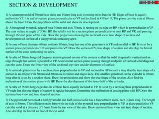 SECTION & DEVELOPMENT 
1) A square pyramid of 30mm base sides and 50mm long axis is resting on its base in HP. Edges of base is equally 
inclined to VP. It is cut by section plane perpendicular to VP and inclined at 450 to HP. The plane cuts the axis at 10mm 
above the base. Draw the projections of the solid and show its development. 
2) A hexagonal pyramid, edge of base 30mm and axis 75mm, is resting on its edge on HP which is perpendicular toVP. 
The axis makes an angle of 300to HP. the solid is cut by a section plane perpendicular to both HP and VP, and passing 
through the mid point of the axis. Draw the projections showing the sectional view, true shape of section and 
development of surface of a cut pyramid containing apex. 
3) A cone of base diameter 60mm and axis 80mm, long has one of its generators in VP and parallel to HP. It is cut by a 
section plane perpendicular HP and parallel to VP. Draw the sectional FV, true shape of section and develop the lateral 
surface of the cone containing the apex. 
4) A cube of 50mm long slid diagonal rest on ground on one of its corners so that the solid diagonal is vertical and an 
edge through that corner is parallel to VP. A horizontal section plane passing through midpoint of vertical solid diagonal 
cuts the cube. Draw the front view of the sectional top view and development of surface. 
5) A vertical cylinder cut by a section plane perpendicular to VP and inclined to HP in such a way that the true shape of a 
section is an ellipse with 50mm and 80mm as its minor and major axes. The smallest generator on the cylinder is 20mm 
long after it is cut by a section plane. Draw the projections and show the true shape of the section. Also find the 
inclination of the section plane with HP. Draw the development of the lower half of the cylinder. 
6) A cube of 75mm long edges has its vertical faces equally inclined to VP. It is cut by a section plane perpendicular to 
VP such that the true shape of section is regular hexagon. Determine the inclination of cutting plane with HP.Draw the 
sectional top view and true shape of section. 
7) The pyramidal portion of a half pyramidal and half conical solid has a base ofthree sides, each 30mm long. The length 
of axis is 80mm. The solid rest on its base with the side of the pyramid base perpendicular to VP. A plane parallel to VP 
cuts the solid at a distance of 10mm from the top view of the axis. Draw sectional front view and true shape of section. 
Also develop the lateral surface of the cut solid. 
 