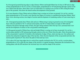 8) A hexagonal pyramid having edge to edge distance 40mm and height 60mm has its base in HP and an edge 
of base perpendicular to VP. It is cut by a section plane, perpendicular to VP and passing through a point on the 
axis 10mm from the base. Draw three views of solid when it is resting on its cut face in HP, resting the larger 
part of the pyramid. Also draw the lateral surface development of the pyramid. 
9) A cone diameter of base 50mm and axis 60mm long is resting on its base on ground. It is cut by a section 
plane perpendicular to VP in such a way that the true shape of a section is a parabola having base 40mm. Draw 
three views showing section, true shape of section and development of remaining surface of cone removing its 
apex. 
10) A hexagonal pyramid, base 50mm side and axis 100mm long is lying on ground on one of its triangular 
faces with axis parallel to VP. A vertical section plane, the HT of which makes an angle of 300 with the 
reference line passes through center of base, the apex being retained. Draw the top view, sectional front view 
and the development of surface of the cut pyramid containing apex. 
11) Hexagonal pyramid of 40mm base side and height 80mm is resting on its base on ground. It is cut by a 
section plane parallel to HP and passing through a point on the axis 25mm from the apex. Draw the projections 
of the cut pyramid. A particle P, initially at the mid point of edge of base, starts moving over the surface and 
reaches the mid point of apposite edge of the top face. Draw the development of the cut pyramid and show the 
shortest path of particle P. Also show the path in front and top views 
12) A cube of 65 mm long edges has its vertical face equally inclined to the VP. It is cut by a section plane, 
perpendicular to VP, so that the true shape of the section is a regular hexagon, Determine the inclination of the 
cutting plane with the HP and draw the sectional top view and true shape of the section. 
 