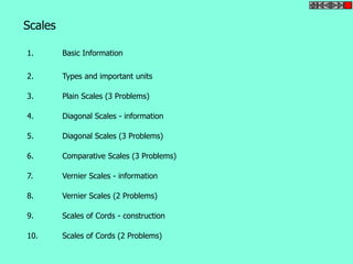 Scales 
1. Basic Information 
2. Types and important units 
3. Plain Scales (3 Problems) 
4. Diagonal Scales - information 
5. Diagonal Scales (3 Problems) 
6. Comparative Scales (3 Problems) 
7. Vernier Scales - information 
8. Vernier Scales (2 Problems) 
9. Scales of Cords - construction 
10. Scales of Cords (2 Problems) 
 