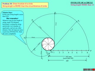 INVOLUTE OF A CIRCLE 
String length MORE than D 
2 
1 2 3 4 5 6 7 8 
P 
1 
3 
Problem 18: Draw Involute of a circle. 
String length is MORE than the circumference of circle. 
4 
5 
6 
7 
8 
P3 
P4 
4 to p 
P5 
P7 
P6 
P2 
P1 
165 mm 
(more than D) 
D 
p8 
Solution Steps: 
In this case string length is more 
than  D. 
But remember! 
Whatever may be the length of 
string, mark  D distance 
horizontal i.e.along the string 
and divide it in 8 number of 
equal parts, and not any other 
distance. Rest all steps are same 
as previous INVOLUTE. Draw 
the curve completely. 
 