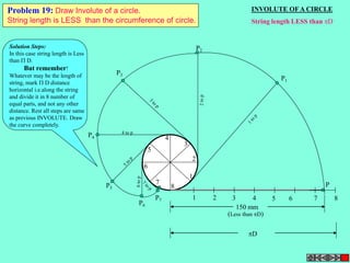 INVOLUTE OF A CIRCLE 
String length LESS than D 
P 
2 
1 
1 2 3 4 5 6 7 8 
3 
4 
5 
6 
7 
8 
P3 
P4 
4 to p 
P5 
P7 P6 
P2 
P1 
150 mm 
(Less than D) 
D 
Problem 19: Draw Involute of a circle. 
String length is LESS than the circumference of circle. 
Solution Steps: 
In this case string length is Less 
than  D. 
But remember! 
Whatever may be the length of 
string, mark  D distance 
horizontal i.e.along the string 
and divide it in 8 number of 
equal parts, and not any other 
distance. Rest all steps are same 
as previous INVOLUTE. Draw 
the curve completely. 
 