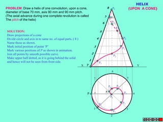 X Y 
P 
1 
P8 
P7 
2 
P4 
3 
4 
5 
6 
7 
P 
P1 
P2 
P4 
P3 
P5 
P6 
P1 
P2 
P3 
P P5 6 
P7 
P8 
HELIX 
PROBLEM: Draw a helix of one convolution, upon a cone, (UPON A CONE) 
diameter of base 70 mm, axis 90 mm and 90 mm pitch. 
(The axial advance during one complete revolution is called 
The pitch of the helix) 
SOLUTION: 
Draw projections of a cone 
Divide circle and axis in to same no. of equal parts. ( 8 ) 
Name those as shown. 
Mark initial position of point ‘P’ 
Mark various positions of P as shown in animation. 
Join all points by smooth possible curve. 
Make upper half dotted, as it is going behind the solid 
and hence will not be seen from front side. 
 