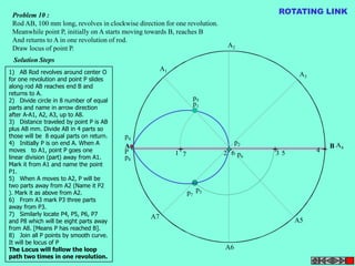 Problem 10 : 
Rod AB, 100 mm long, revolves in clockwise direction for one revolution. 
Meanwhile point P, initially on A starts moving towards B, reaches B 
And returns to A in one revolution of rod. 
Draw locus of point P. 
Solution Steps 
A1 
A2 
ROTATING LINK 
A3 
A B 
A4 
+ + + + 
A5 
A6 
A7 
P 
p1 
p2 
p3 
p4 
p5 
p6 
p7 
p8 
1 7 2 6 3 5 4 
1) AB Rod revolves around center O 
for one revolution and point P slides 
along rod AB reaches end B and 
returns to A. 
2) Divide circle in 8 number of equal 
parts and name in arrow direction 
after A-A1, A2, A3, up to A8. 
3) Distance traveled by point P is AB 
plus AB mm. Divide AB in 4 parts so 
those will be 8 equal parts on return. 
4) Initially P is on end A. When A 
moves to A1, point P goes one 
linear division (part) away from A1. 
Mark it from A1 and name the point 
P1. 
5) When A moves to A2, P will be 
two parts away from A2 (Name it P2 
). Mark it as above from A2. 
6) From A3 mark P3 three parts 
away from P3. 
7) Similarly locate P4, P5, P6, P7 
and P8 which will be eight parts away 
from A8. [Means P has reached B]. 
8) Join all P points by smooth curve. 
It will be locus of P 
The Locus will follow the loop 
path two times in one revolution. 
 