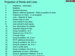 Projection of Points and Lines 
1. Projections – Information 
2. Notations 
3. Quadrant Structure. 
4. Object in different Quadrants – Effect on position of views. 
5. Projections of a Point – in 1st quadrant. 
6. Lines – Objective & Types. 
7. Simple Cases of Lines. 
8. Lines inclined to one plane. 
9. Lines inclined to both planes. 
10. Imp. Observations for solution 
11. Important Diagram & Tips. 
12. Group A problems 1 to 5 
13. Traces of Line ( HT & VT ) 
14. To locate Traces. 
15. Group B problems: No. 6 to 8 
16. HT-VT additional information. 
17. Group B1 problems: No. 9 to 11 
18. Group B1 problems: No. 9 to 1 
19. Lines in profile plane 
20. Group C problems: No.12 & 13 
21. Applications of Lines:: Information 
22. Group D: Application Problems: 14 to 23 
23. Lines in Other Quadrants:( Four Problems) 
 