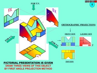 FOR T.V. 
5 
ORTHOGRAPHIC PROJECTIONS 
FRONT VIEW 
TOP VIEW 
L.H.SIDE VIEW 
X Y 
PICTORIAL PRESENTATION IS GIVEN 
DRAW THREE VIEWS OF THIS OBJECT 
BY FIRST ANGLE PROJECTION METHOD 
 