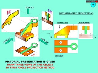 FOR T.V. 
6 
ORTHOGRAPHIC PROJECTIONS 
FRONT VIEW 
TOP VIEW 
L.H.SIDE VIEW 
X Y 
PICTORIAL PRESENTATION IS GIVEN 
DRAW THREE VIEWS OF THIS OBJECT 
BY FIRST ANGLE PROJECTION METHOD 
 