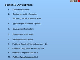 Section & Development
1. Applications of solids:
2. Sectioning a solid: Information:
3. Sectioning a solid: Illustration Terms:
4. Typical shapes of sections & planes:
5. Development: Information:
6. Development of diff. solids:
7. Development of Frustums:
8. Problems: Standing Prism & Cone: no. 1 & 2
9. Problems: Lying Prism & Cone: no.3 & 4
10. Problem: Composite Solid no. 5
11. Problem: Typical cases no.6 to 9
 