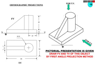 50
80
10
30 D
TV
O
FOR T.V.
FOR
F.V.
PICTORIAL PRESENTATION IS GIVEN
DRAW FV AND TV OF THIS OBJECT
BY FIRST ANGLE PROJECTION METHOD
18ORTHOGRAPHIC PROJECTIONS
40
10
45
FV
O
X Y
 