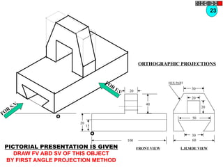 O
O
20
20
15
40
100
30
60
30
20
20
50
HEX PART
FOR
S.V.
FOR
F.V.
PICTORIAL PRESENTATION IS GIVEN
DRAW FV ABD SV OF THIS OBJECT
BY FIRST ANGLE PROJECTION METHOD
23
ORTHOGRAPHIC PROJECTIONS
FRONT VIEW L.H.SIDE VIEW
 