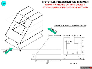 YX
F.V. LEFT S.V.
20 2010
15
15
15
30
10
30
50
15
FOR
S.V.
FOR
F.V.
O
PICTORIAL PRESENTATION IS GIVEN
DRAW FV AND SV OF THIS OBJECT
BY FIRST ANGLE PROJECTION METHOD
26
ORTHOGRAPHIC PROJECTIONS
 