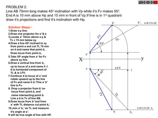 X y
a
a’
b1

450
TL
1
b’1b’
LFV
FV
TL
550
b
TV
PROBLEM 2:
Line AB 75mm long makes 450
inclination with Vp while it’s Fv makes 550
.
End A is 10 mm above Hp and 15 mm in front of Vp.If line is in 1st
quadrant
draw it’s projections and find it’s inclination with Hp.
LOCUS OF b
LOCUS OF
Solution Steps:-
1.Draw x-y line.
2.Draw one projector for a’ & a
3.Locate a’ 10mm above x-y &
Tv a 15 mm below xy.
4.Draw a line 450
inclined to xy
from point a and cut TL 75 mm
on it and name that point b1
Draw locus from point b1
5.Take 550
angle from a’ for Fv
above xy line.
6.Draw a vertical line from b1
up to locus of a and name it 1.
It is horizontal component of
TL & is LFV.
7.Continue it to locus of a’ and
rotate upward up to the line
of Fv and name it b’.This a’ b’
line is Fv.
8. Drop a projector from b’ on
locus from point b1 and
name intersecting point b.
Line a b is Tv of line AB.
9.Draw locus from b’ and from
a’ with TL distance cut point b1‘
10.Join a’ b1’ as TL and measure
it’s angle at a’.
It will be true angle of line with HP.
 