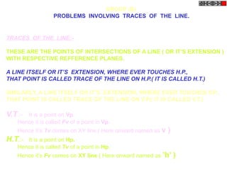 TRACES OF THE LINE:-
THESE ARE THE POINTS OF INTERSECTIONS OF A LINE ( OR IT’S EXTENSION )
WITH RESPECTIVE REFFERENCE PLANES.
A LINE ITSELF OR IT’S EXTENSION, WHERE EVER TOUCHES H.P.,
THAT POINT IS CALLED TRACE OF THE LINE ON H.P.( IT IS CALLED H.T.)
SIMILARLY, A LINE ITSELF OR IT’S EXTENSION, WHERE EVER TOUCHES V.P.,
THAT POINT IS CALLED TRACE OF THE LINE ON V.P.( IT IS CALLED V.T.)
V.T.:- It is a point on Vp.
Hence it is called Fv of a point in Vp.
Hence it’s Tv comes on XY line.( Here onward named as v )
H.T.:- It is a point on Hp.
Hence it is called Tv of a point in Hp.
Hence it’s Fv comes on XY line.( Here onward named as ’h’ )
GROUP (B)
PROBLEMS INVOLVING TRACES OF THE LINE.
 