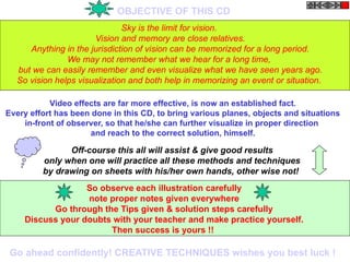 OBJECTIVE OF THIS CD
Sky is the limit for vision.
Vision and memory are close relatives.
Anything in the jurisdiction of vision can be memorized for a long period.
We may not remember what we hear for a long time,
but we can easily remember and even visualize what we have seen years ago.
So vision helps visualization and both help in memorizing an event or situation.
Video effects are far more effective, is now an established fact.
Every effort has been done in this CD, to bring various planes, objects and situations
in-front of observer, so that he/she can further visualize in proper direction
and reach to the correct solution, himself.
Off-course this all will assist & give good results
only when one will practice all these methods and techniques
by drawing on sheets with his/her own hands, other wise not!
So observe each illustration carefully
note proper notes given everywhere
Go through the Tips given & solution steps carefully
Discuss your doubts with your teacher and make practice yourself.
Then success is yours !!
Go ahead confidently! CREATIVE TECHNIQUES wishes you best luck !
 