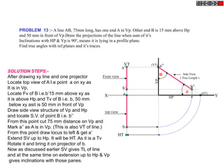 PROBLEM 13 :- A line AB, 75mm long, has one end A in Vp. Other end B is 15 mm above Hp
and 50 mm in front of Vp.Draw the projections of the line when sum of it’s
Inclinations with HP & Vp is 900
, means it is lying in a profile plane.
Find true angles with ref.planes and it’s traces.
a
b
HT
VT
X Y
a’
b’
Side View
( True Length )
a”
b”
(HT)
(VT)
HP
VP
Front view
top view
SOLUTION STEPS:-
After drawing xy line and one projector
Locate top view of A I.e point a on xy as
It is in Vp,
Locate Fv of B i.e.b’15 mm above xy as
it is above Hp.and Tv of B i.e. b, 50 mm
below xy asit is 50 mm in front of Vp
Draw side view structure of Vp and Hp
and locate S.V. of point B i.e. b’’
From this point cut 75 mm distance on Vp and
Mark a’’ as A is in Vp. (This is also VT of line.)
From this point draw locus to left & get a’
Extend SV up to Hp. It will be HT. As it is a Tv
Rotate it and bring it on projector of b.
Now as discussed earlier SV gives TL of line
and at the same time on extension up to Hp & Vp
gives inclinations with those panes.


 