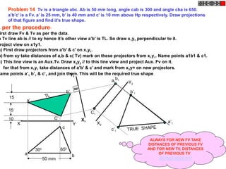 X Y
a
c
b
C’
b’
a’
10
15
15 TL
X1
Y1
C1
b1a1
a’1
b’1
c’1 TRUE SHAPE
900
X2
Y2
Problem 14 Tv is a triangle abc. Ab is 50 mm long, angle cab is 300 and angle cba is 650.
a’b’c’ is a Fv. a’ is 25 mm, b’ is 40 mm and c’ is 10 mm above Hp respectively. Draw projections
of that figure and find it’s true shape.
300 650
50 mm
s per the procedure-
irst draw Fv & Tv as per the data.
n Tv line ab is // to xy hence it’s other view a’b’ is TL. So draw x1y1 perpendicular to it.
roject view on x1y1.
a) First draw projectors from a’b’ & c’ on x1y1.
b) from xy take distances of a,b & c( Tv) mark on these projectors from x1y1. Name points a1b1 & c1.
c) This line view is an Aux.Tv. Draw x2y2 // to this line view and project Aux. Fv on it.
for that from x1y1 take distances of a’b’ & c’ and mark from x2y= on new projectors.
Name points a’1 b’1 & c’1 and join them. This will be the required true shape.
ALWAYS FOR NEW FV TAKE
DISTANCES OF PREVIOUS FV
AND FOR NEW TV, DISTANCES
OF PREVIOUS TV
REMEMBER!!
 