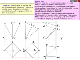 b b1
X Y
a
d
co
d’ c’b’a’
o’
d’
c’
b’
a’
o’
c1
a1
d1
o1
c 1
b 1
a 1
d 1
o 1
o’1
a’1
b’1
c’1
d’1
Problem 4:A square pyramid 30 mm base side
and 50 mm long axis is resting on it’s apex on Hp,
such that it’s one slant edge is vertical and a
triangular face through it is perpendicular to Vp.
Draw it’s projections.
Solution Steps :
1.Assume it standing on Hp but as said on apex.( inverted ).
2.It’s Tv will show True Shape of base( square)
3.Draw a corner case square of 30 mm sides as Tv(as shown)
Showing all slant edges dotted, as those will not be visible from top.
4.taking 50 mm axis project Fv. ( a triangle)
5.Name all points as shown in illustration.
6.Draw 2nd
Fv keeping o’a’ slant edge vertical & project it’s Tv
7.Make visible lines dark and hidden dotted, as per the procedure.
8.Then redrew 2nd
Tv as final Tv keeping a1o1d1 triangular face
perpendicular to Vp I.e.xy. Then as usual project final Fv.
 