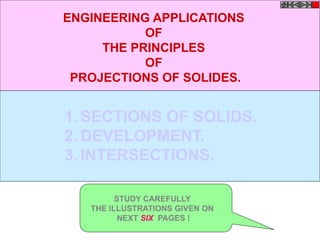 1. SECTIONS OF SOLIDS.
2. DEVELOPMENT.
3. INTERSECTIONS.
ENGINEERING APPLICATIONS
OF
THE PRINCIPLES
OF
PROJECTIONS OF SOLIDES.
STUDY CAREFULLY
THE ILLUSTRATIONS GIVEN ON
NEXT SIX PAGES !
 