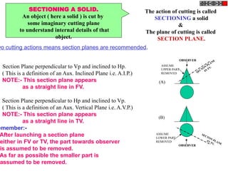 SECTIONING A SOLID.
An object ( here a solid ) is cut by
some imaginary cutting plane
to understand internal details of that
object.
The action of cutting is called
SECTIONING a solid
&
The plane of cutting is called
SECTION PLANE.
wo cutting actions means section planes are recommended.
Section Plane perpendicular to Vp and inclined to Hp.
( This is a definition of an Aux. Inclined Plane i.e. A.I.P.)
NOTE:- This section plane appears
as a straight line in FV.
Section Plane perpendicular to Hp and inclined to Vp.
( This is a definition of an Aux. Vertical Plane i.e. A.V.P.)
NOTE:- This section plane appears
as a straight line in TV.
emember:-
After launching a section plane
either in FV or TV, the part towards observer
is assumed to be removed.
As far as possible the smaller part is
assumed to be removed.
OBSERVER
ASSUME
UPPER PART
REMOVED SECTON
PLANE
IN
FV.
OBSERVER
ASSUME
LOWER PART
REMOVED
SECTON PLANE
IN TV.
(A)
(B)
 