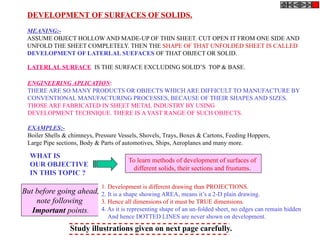 DEVELOPMENT OF SURFACES OF SOLIDS.
MEANING:-
ASSUME OBJECT HOLLOW AND MADE-UP OF THIN SHEET. CUT OPEN IT FROM ONE SIDE AND
UNFOLD THE SHEET COMPLETELY. THEN THE SHAPE OF THAT UNFOLDED SHEET IS CALLED
DEVELOPMENT OF LATERLAL SUEFACES OF THAT OBJECT OR SOLID.
LATERLAL SURFACE IS THE SURFACE EXCLUDING SOLID’S TOP & BASE.
ENGINEERING APLICATION:
THERE ARE SO MANY PRODUCTS OR OBJECTS WHICH ARE DIFFICULT TO MANUFACTURE BY
CONVENTIONAL MANUFACTURING PROCESSES, BECAUSE OF THEIR SHAPES AND SIZES.
THOSE ARE FABRICATED IN SHEET METAL INDUSTRY BY USING
DEVELOPMENT TECHNIQUE. THERE IS A VAST RANGE OF SUCH OBJECTS.
EXAMPLES:-
Boiler Shells & chimneys, Pressure Vessels, Shovels, Trays, Boxes & Cartons, Feeding Hoppers,
Large Pipe sections, Body & Parts of automotives, Ships, Aeroplanes and many more.
WHAT IS
OUR OBJECTIVE
IN THIS TOPIC ?
To learn methods of development of surfaces of
different solids, their sections and frustums.
1. Development is different drawing than PROJECTIONS.
2. It is a shape showing AREA, means it’s a 2-D plain drawing.
3. Hence all dimensions of it must be TRUE dimensions.
4. As it is representing shape of an un-folded sheet, no edges can remain hidden
And hence DOTTED LINES are never shown on development.
But before going ahead,
note following
Important points.
Study illustrations given on next page carefully.
 