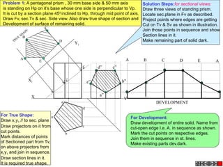 X Y
X1
Y1
a’
b’e’
c’d’
A
B
C
E
D
a
e
d
b
c
TRUE
SHAPE
A B C D E A
DEVELOPMENT
a”
b”
c”d”
e”
Problem 1: A pentagonal prism , 30 mm base side & 50 mm axis
is standing on Hp on it’s base whose one side is perpendicular to Vp.
It is cut by a section plane 450
inclined to Hp, through mid point of axis.
Draw Fv, sec.Tv & sec. Side view. Also draw true shape of section and
Development of surface of remaining solid.
Solution Steps:for sectional views:
Draw three views of standing prism.
Locate sec.plane in Fv as described.
Project points where edges are getting
Cut on Tv & Sv as shown in illustration.
Join those points in sequence and show
Section lines in it.
Make remaining part of solid dark.
For True Shape:
Draw x1y1 // to sec. plane
Draw projectors on it from
cut points.
Mark distances of points
of Sectioned part from Tv,
on above projectors from
x1y1 and join in sequence.
Draw section lines in it.
It is required true shape.
For Development:
Draw development of entire solid. Name from
cut-open edge I.e. A. in sequence as shown.
Mark the cut points on respective edges.
Join them in sequence in st. lines.
Make existing parts dev.dark.
 
