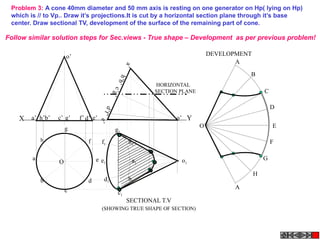 X Ye’a’ b’ d’c’ g’ f’h’
a’
h’b’
e’
c’g’
d’f’
o’
o’
Problem 3: A cone 40mm diameter and 50 mm axis is resting on one generator on Hp( lying on Hp)
which is // to Vp.. Draw it’s projections.It is cut by a horizontal section plane through it’s base
center. Draw sectional TV, development of the surface of the remaining part of cone.
A
B
C
D
E
F
A
G
H
O
a1
h1
g1
f1
e1
d1
c1
b1
o1
SECTIONAL T.V
DEVELOPMENT
(SHOWING TRUE SHAPE OF SECTION)
HORIZONTAL
SECTION PLANE
h
a
b
c
d
e
g
f
O
Follow similar solution steps for Sec.views - True shape – Development as per previous problem!
 