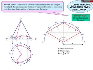 h
a
b
c
d
g
f
e
o’
a’ b’ d’c’ g’ f’h’ e’
X Y
A
B
C
D
E
F
G
H
A
O L
1
2
3
4
5
6
7
 = R
L
+
3600
R=Base circle radius.
L=Slant height.
1’
2’ 3’
4’
5’
6’
7’
1
2
3
4
5
67
Problem 7:Draw a semicircle 0f 100 mm diameter and inscribe in it a largest
rhombus.If the semicircle is development of a cone and rhombus is some curve
on it, then draw the projections of cone showing that curve.
TO DRAW PRINCIPAL
VIEWS FROM GIVEN
DEVELOPMENT.
Solution Steps:
Similar to previous
Problem:
 