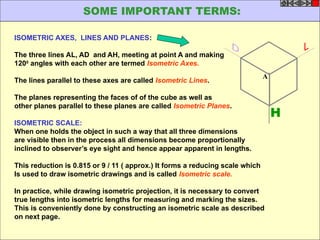 ISOMETRIC AXES, LINES AND PLANES:
The three lines AL, AD and AH, meeting at point A and making
1200
angles with each other are termed Isometric Axes.
The lines parallel to these axes are called Isometric Lines.
The planes representing the faces of of the cube as well as
other planes parallel to these planes are called Isometric Planes.
ISOMETRIC SCALE:
When one holds the object in such a way that all three dimensions
are visible then in the process all dimensions become proportionally
inclined to observer’s eye sight and hence appear apparent in lengths.
This reduction is 0.815 or 9 / 11 ( approx.) It forms a reducing scale which
Is used to draw isometric drawings and is called Isometric scale.
In practice, while drawing isometric projection, it is necessary to convert
true lengths into isometric lengths for measuring and marking the sizes.
This is conveniently done by constructing an isometric scale as described
on next page.
H
A
SOME IMPORTANT TERMS:
 