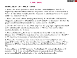 PROJECTIONS OF STRAIGHT LINES
1. A line AB is in first quadrant. Its ends A and B are 25mm and 65mm in front of VP
respectively. The distance between the end projectors is 75mm. The line is inclined at 300
to
VP and its VT is 10mm above HP. Draw the projections of AB and determine its true length
and HT and inclination with HP.
2. A line AB measures 100mm. The projections through its VT and end A are 50mm apart.
The point A is 35mm above HP and 25mm in front VP. The VT is 15mm above HP. Draw the
projections of line and determine its HT and Inclinations with HP and VP.
3. Draw the three views of line AB, 80mm long, when it is lying in profile plane and inclined
at 350
to HP. Its end A is in HP and 20mm in front of VP, while other end B is in first
quadrant. Determine also its traces.
4. A line AB 75 mm long, has its one end A in VP and other end B 15mm above HP and
50mm in front of VP. Draw the projections of line when sum of inclinations with HP and VP
is 900
. Determine the true angles of inclination and show traces.
5. A line AB is 75mm long and lies in an auxiliary inclined plane (AIP) which makes an
angle of 450
with the HP. The front view of the line measures 55mm. The end A is in VP and
20mm above HP. Draw the projections of the line AB and find its inclination with HP and
VP.
6. Line AB lies in an AVP 500
inclined to Vp while line is 300
inclined to Hp. End A is 10
mm above Hp. & 15 mm in front of Vp.Distance between projectors is 50 mm.Draw
projections and find TL and inclination of line with Vp. Locate traces also.
EXERCISES:
 