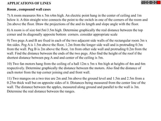 APPLICATIONS OF LINES
Room , compound wall cases
7) A room measures 8m x 5m x4m high. An electric point hang in the center of ceiling and 1m
below it. A thin straight wire connects the point to the switch in one of the corners of the room and
2m above the floor. Draw the projections of the and its length and slope angle with the floor.
8) A room is of size 6m5m3.5m high. Determine graphically the real distance between the top
corner and its diagonally apposite bottom corners. consider appropriate scale
9) Two pegs A and B are fixed in each of the two adjacent side walls of the rectangular room 3m x
4m sides. Peg A is 1.5m above the floor, 1.2m from the longer side wall and is protruding 0.3m
from the wall. Peg B is 2m above the floor, 1m from other side wall and protruding 0.2m from the
wall. Find the distance between the ends of the two pegs. Also find the height of the roof if the
shortest distance between peg A and and center of the ceiling is 5m.
10) Two fan motors hang from the ceiling of a hall 12m x 5m x 8m high at heights of 4m and 6m
respectively. Determine graphically the distance between the motors. Also find the distance of
each motor from the top corner joining end and front wall.
11) Two mangos on a two tree are 2m and 3m above the ground level and 1.5m and 2.5m from a
0.25m thick wall but on apposite sides of it. Distances being measured from the center line of the
wall. The distance between the apples, measured along ground and parallel to the wall is 3m.
Determine the real distance between the ranges.
 