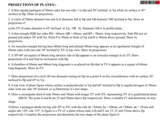 PROJECTIONS OF PLANES:-
1. A thin regular pentagon of 30mm sides has one side // to Hp and 300
inclined to Vp while its surface is 450
inclines to Hp. Draw its projections.
2. A circle of 50mm diameter has end A of diameter AB in Hp and AB diameter 300 inclined to Hp. Draw its
projections if
a) the TV of same diameter is 450
inclined to Vp, OR b) Diameter AB is in profile plane.
3. A thin triangle PQR has sides PQ = 60mm. QR = 80mm. and RP = 50mm. long respectively. Side PQ rest on
ground and makes 300
with Vp. Point P is 30mm in front of Vp and R is 40mm above ground. Draw its
projections.
4. An isosceles triangle having base 60mm long and altitude 80mm long appears as an equilateral triangle of
60mm sides with one side 300
inclined to XY in top view. Draw its projections.
5. A 300
-600
set-square of 40mm long shortest side in Hp appears is an isosceles triangle in its TV. Draw
projections of it and find its inclination with Hp.
6. A rhombus of 60mm and 40mm long diagonals is so placed on Hp that in TV it appears as a square of 40mm
long diagonals. Draw its FV.
7. Draw projections of a circle 40 mm diameter resting on Hp on a point A on the circumference with its surface 300
inclined to Hp and 450
to Vp.
8. A top view of plane figure whose surface is perpendicular to Vp and 600
inclined to Hp is regular hexagon of 30mm
sides with one side 300
inclined to xy.Determine it’s true shape.
9. Draw a rectangular abcd of side 50mm and 30mm with longer 350
with XY, representing TV of a quadrilateral plane
ABCD. The point A and B are 25 and 50mm above Hp respectively. Draw a suitable Fv and determine its true
shape.
10.Draw a pentagon abcde having side 500
to XY, with the side ab =30mm, bc = 60mm, cd =50mm, de = 25mm and
angles abc 1200
, cde 1250
. A figure is a TV of a plane whose ends A,B and E are 15, 25 and 35mm above Hp
respectively. Complete the projections and determine the true shape of the plane figure.0
 