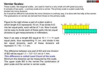 Figure to the right shows a part of a plain scale in
which length A-O represents 10 cm. If we divide A-O
into ten equal parts, each will be of 1 cm. Now it would
not be easy to divide each of these parts into ten equal
divisions to get measurements in millimeters.
Now if we take a length BO equal to 10 + 1 = 11 such
equal parts, thus representing 11 cm, and divide it into
ten equal divisions, each of these divisions will
represent 11 / 10 – 1.1 cm.
The difference between one part of AO and one division
of BO will be equal 1.1 – 1.0 = 0.1 cm or 1 mm.
This difference is called Least Count of the scale.
Minimum this distance can be measured by this scale.
The upper scale BO is the vernier.The combination of
plain scale and the vernier is vernier scale.
Vernier Scales:
These scales, like diagonal scales , are used to read to a very small unit with great accuracy.
It consists of two parts – a primary scale and a vernier. The primary scale is a plain scale fully
divided into minor divisions.
As it would be difficult to sub-divide the minor divisions in ordinary way, it is done with the help of the vernier.
The graduations on vernier are derived from those on the primary scale.
9.9 7.7 5.5 3.3 1.1
9 8 7 6 5 4 3 2 1 0A
0B
 