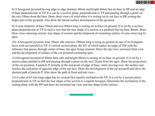 8) A hexagonal pyramid having edge to edge distance 40mm and height 60mm has its base in HP and an edge
of base perpendicular to VP. It is cut by a section plane, perpendicular to VP and passing through a point on
the axis 10mm from the base. Draw three views of solid when it is resting on its cut face in HP, resting the
larger part of the pyramid. Also draw the lateral surface development of the pyramid.
9) A cone diameter of base 50mm and axis 60mm long is resting on its base on ground. It is cut by a section
plane perpendicular to VP in such a way that the true shape of a section is a parabola having base 40mm. Draw
three views showing section, true shape of section and development of remaining surface of cone removing its
apex.
10) A hexagonal pyramid, base 50mm side and axis 100mm long is lying on ground on one of its triangular
faces with axis parallel to VP. A vertical section plane, the HT of which makes an angle of 300 with the
reference line passes through center of base, the apex being retained. Draw the top view, sectional front view
and the development of surface of the cut pyramid containing apex.
11) Hexagonal pyramid of 40mm base side and height 80mm is resting on its base on ground. It is cut by a
section plane parallel to HP and passing through a point on the axis 25mm from the apex. Draw the projections
of the cut pyramid. A particle P, initially at the mid point of edge of base, starts moving over the surface and
reaches the mid point of apposite edge of the top face. Draw the development of the cut pyramid and show the
shortest path of particle P. Also show the path in front and top views
12) A cube of 65 mm long edges has its vertical face equally inclined to the VP. It is cut by a section plane,
perpendicular to VP, so that the true shape of the section is a regular hexagon, Determine the inclination of the
cutting plane with the HP and draw the sectional top view and true shape of the section.
 