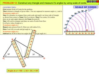 100
200
300
400
500
600
700
800 900
00
0 10 20 4030 7050 60 9080
OA
OA
B
O1 A1
B1
x
z
y
PROBLEM 12: Construct any triangle and measure it’s angles by using scale of cords.
CONSTRUCTION:
First prepare Scale of Cords for the problem.
Then construct a triangle of given sides. ( You are supposed to measure angles x, y and z)
To measure angle at x:
Take O-A distance in compass from cords scale and mark it on lower side of triangle
as shown from corner x. Name O & A as shown. Then O as center, O-A radius
draw an arc upto upper adjacent side.Name the point B.
Take A-B cord in compass and place on scale of cords from Zero.
It will give value of angle at x
To measure angle at y:
Repeat same process from O1. Draw arc with radius O1A1.
Place Cord A1B1 on scale and get angle at y.
To measure angle at z:
Subtract the SUM of these two angles from 1800
to get angle at z.
SCALE OF CORDS
0
10
20
40
30
70
5060
90
80
0
10
20
40
30
70
50
60
90
80
300550
Angle at z = 180 – ( 55 + 30 ) = 950
 
