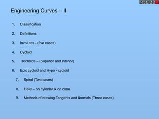 Engineering Curves – II
1. Classification
2. Definitions
3. Involutes - (five cases)
4. Cycloid
5. Trochoids – (Superior and Inferior)
6. Epic cycloid and Hypo - cycloid
7. Spiral (Two cases)
8. Helix – on cylinder & on cone
9. Methods of drawing Tangents and Normals (Three cases)
 