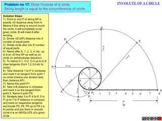 INVOLUTE OF A CIRCLEProblem no 17: Draw Involute of a circle.
String length is equal to the circumference of circle.
1 2 3 4 5 6 7 8
P
P8
1
2
3
4
5
6
7
8
P3
3
to
p
P4
4 to p
P5
5top
P7
7
to
p
P6
6top
P2
2top
P1
1top

D
A
Solution Steps:
1) Point or end P of string AP is
exactly D distance away from A.
Means if this string is wound round
the circle, it will completely cover
given circle. B will meet A after
winding.
2) Divide D (AP) distance into 8
number of equal parts.
3)  Divide circle also into 8 number
of equal parts.
4)  Name after A, 1, 2, 3, 4, etc. up
to 8 on D line AP as well as on
circle (in anticlockwise direction).
5)  To radius C-1, C-2, C-3 up to C-8
draw tangents (from 1,2,3,4,etc to
circle).
6)  Take distance 1 to P in compass
and mark it on tangent from point 1
on circle (means one division less
than distance AP).
7)  Name this point P1
8)  Take 2-B distance in compass
and mark it on the tangent from
point 2. Name it point P2.
9)  Similarly take 3 to P, 4 to P, 5 to
P up to 7 to P distance in compass
and mark on respective tangents
and locate P3, P4, P5 up to P8 (i.e.
A) points and join them in smooth
curve it is an INVOLUTE of a given
circle.
 