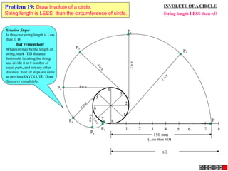 1 2 3 4 5 6 7 8
P
1
2
3
4
5
6
7
8
P3
3
to
p
P4
4 to p
P5
5top
P7
7
to
p
P6
6top
P2
2top
P1
1top
150 mm
(Less than D)
D
INVOLUTE OF A CIRCLE
String length LESS than D
Problem 19: Draw Involute of a circle.
String length is LESS than the circumference of circle.
Solution Steps:
In this case string length is Less
than  D.
But remember!
Whatever may be the length of
string, mark  D distance
horizontal i.e.along the string
and divide it in 8 number of
equal parts, and not any other
distance. Rest all steps are same
as previous INVOLUTE. Draw
the curve completely.
 
